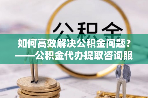 依安如何高效解决公积金问题？——公积金代办提取咨询服务指南