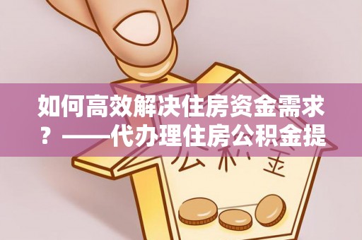 依安如何高效解决住房资金需求？——代办理住房公积金提取服务全解析