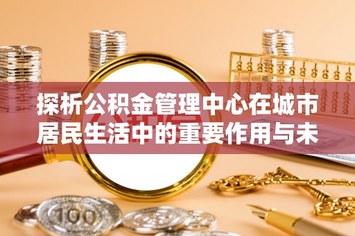 依安探析公积金管理中心在城市居民生活中的重要作用与未来发展趋势