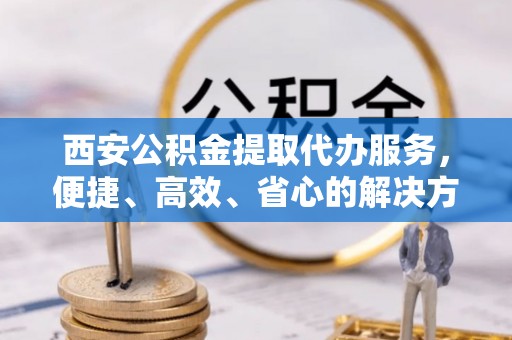 依安西安公积金提取代办服务，便捷、高效、省心的解决方案